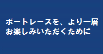 ボートレースをお楽しみいただくために。